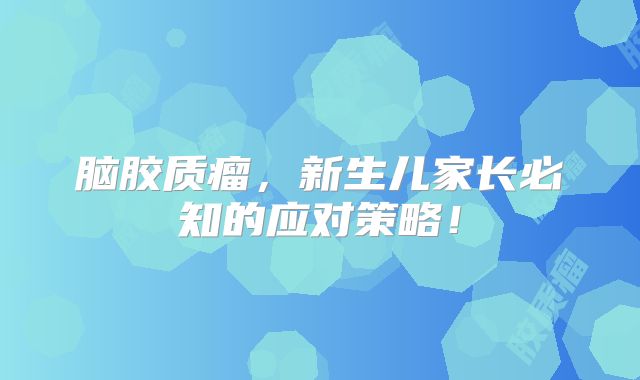 脑胶质瘤，新生儿家长必知的应对策略！