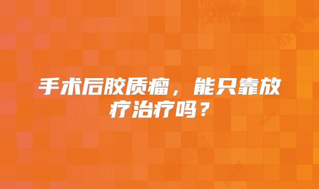 手术后胶质瘤，能只靠放疗治疗吗？