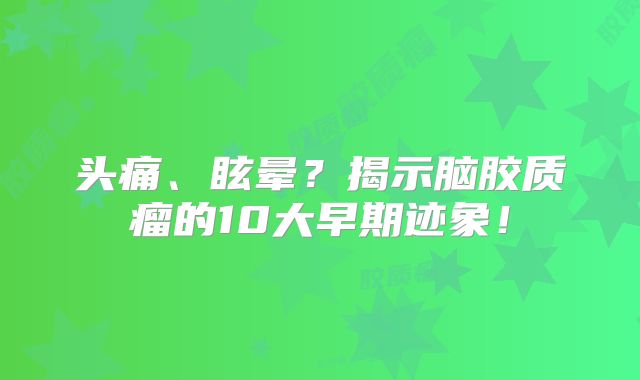 头痛、眩晕？揭示脑胶质瘤的10大早期迹象！