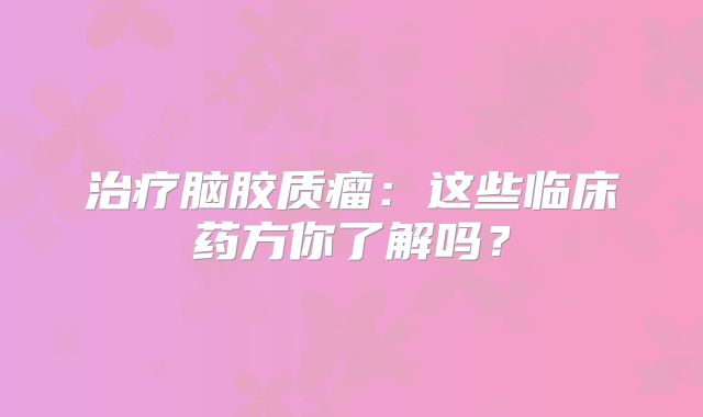 治疗脑胶质瘤：这些临床药方你了解吗？