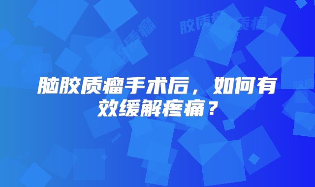 脑胶质瘤手术后，如何有效缓解疼痛？
