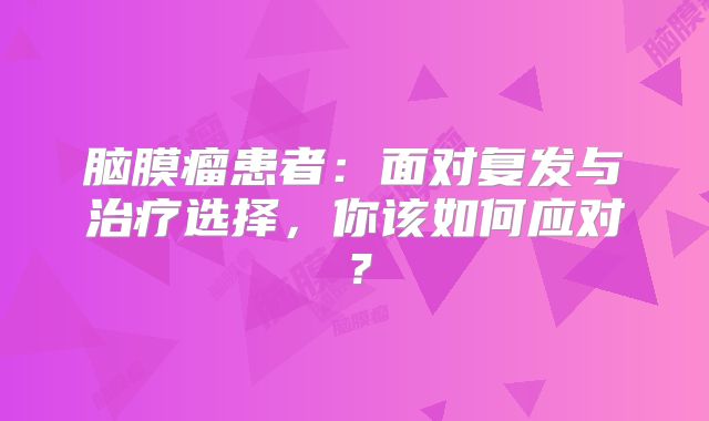 脑膜瘤患者：面对复发与治疗选择，你该如何应对？