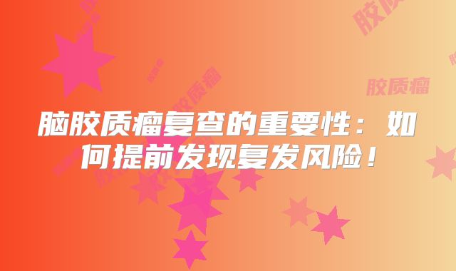 脑胶质瘤复查的重要性：如何提前发现复发风险！