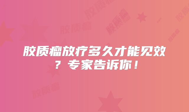 胶质瘤放疗多久才能见效？专家告诉你！