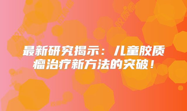 最新研究揭示：儿童胶质瘤治疗新方法的突破！