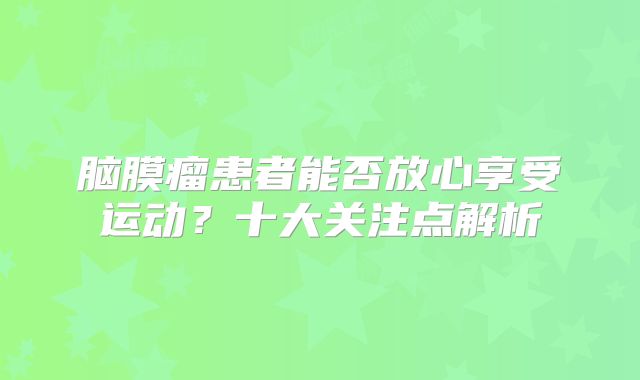 脑膜瘤患者能否放心享受运动？十大关注点解析