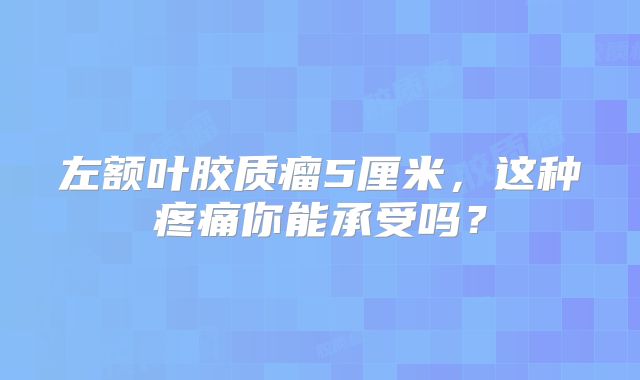 左额叶胶质瘤5厘米，这种疼痛你能承受吗？