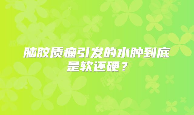 脑胶质瘤引发的水肿到底是软还硬？