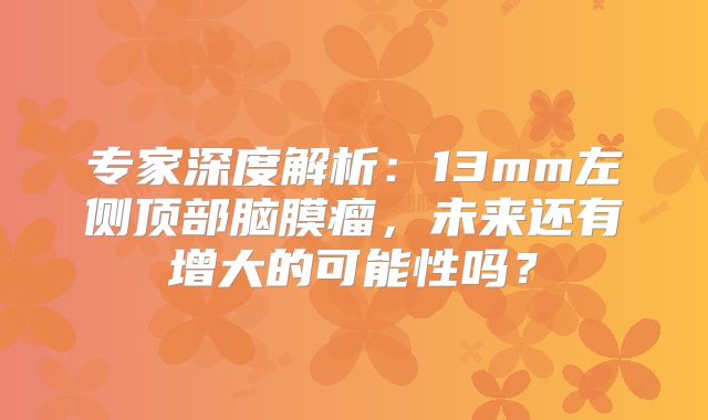 专家深度解析：13mm左侧顶部脑膜瘤，未来还有增大的可能性吗？