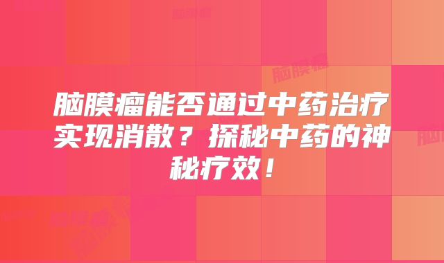 脑膜瘤能否通过中药治疗实现消散？探秘中药的神秘疗效！