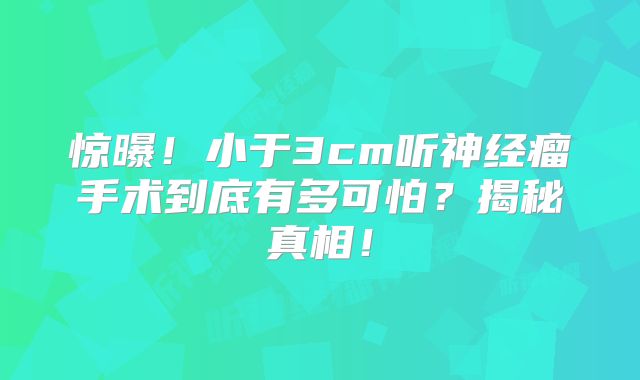 惊曝！小于3cm听神经瘤手术到底有多可怕？揭秘真相！
