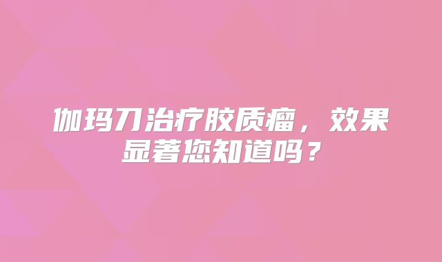 伽玛刀治疗胶质瘤，效果显著您知道吗？