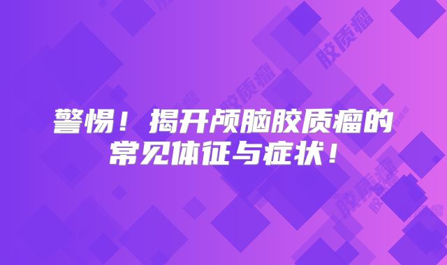 警惕！揭开颅脑胶质瘤的常见体征与症状！