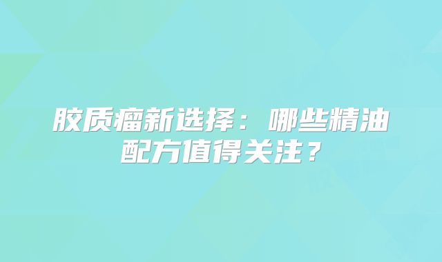 胶质瘤新选择：哪些精油配方值得关注？