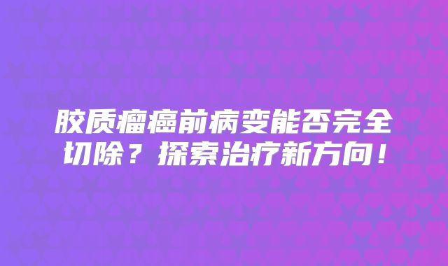 胶质瘤癌前病变能否完全切除？探索治疗新方向！