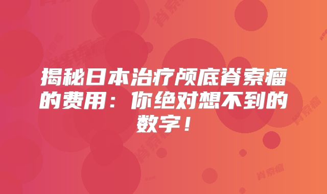 揭秘日本治疗颅底脊索瘤的费用：你绝对想不到的数字！