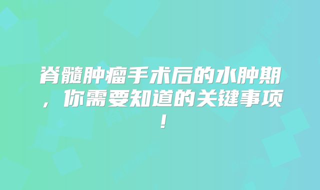 脊髓肿瘤手术后的水肿期，你需要知道的关键事项！