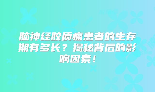 脑神经胶质瘤患者的生存期有多长？揭秘背后的影响因素！