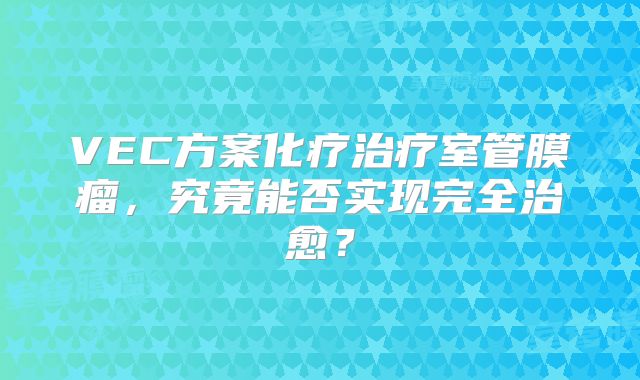 VEC方案化疗治疗室管膜瘤，究竟能否实现完全治愈？