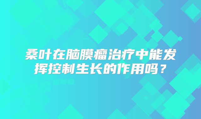 桑叶在脑膜瘤治疗中能发挥控制生长的作用吗？