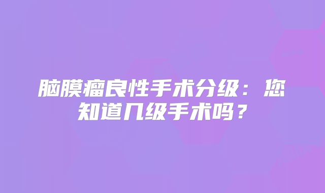 脑膜瘤良性手术分级：您知道几级手术吗？