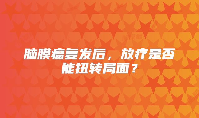 脑膜瘤复发后，放疗是否能扭转局面？