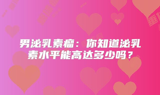 男泌乳素瘤：你知道泌乳素水平能高达多少吗？