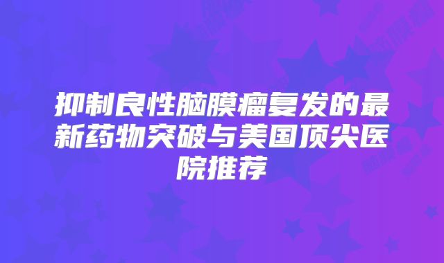 抑制良性脑膜瘤复发的最新药物突破与美国顶尖医院推荐