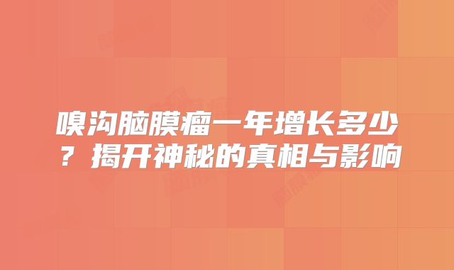嗅沟脑膜瘤一年增长多少？揭开神秘的真相与影响