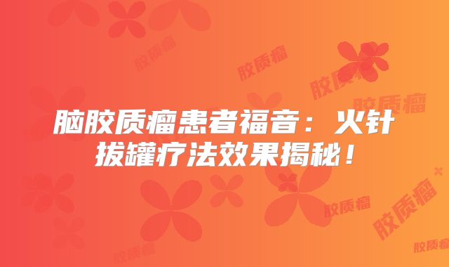 脑胶质瘤患者福音：火针拔罐疗法效果揭秘！