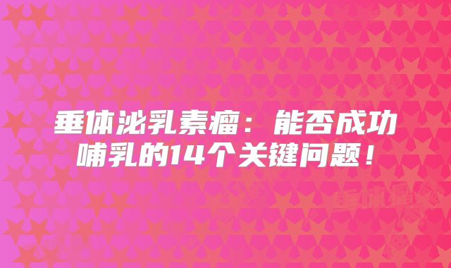 垂体泌乳素瘤：能否成功哺乳的14个关键问题！