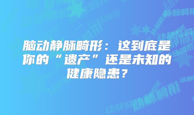 脑动静脉畸形：这到底是你的“遗产”还是未知的健康隐患？