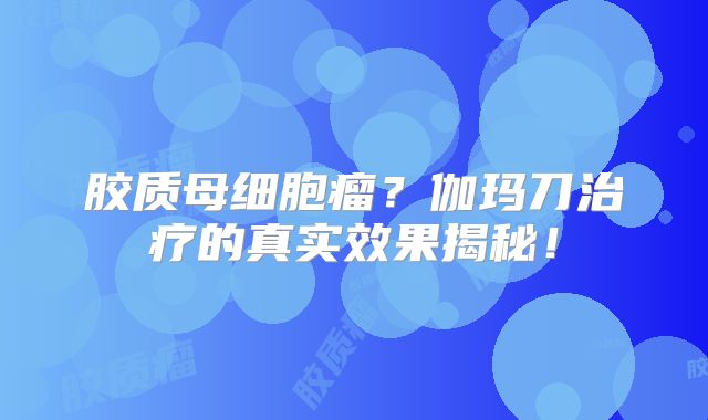 胶质母细胞瘤？伽玛刀治疗的真实效果揭秘！