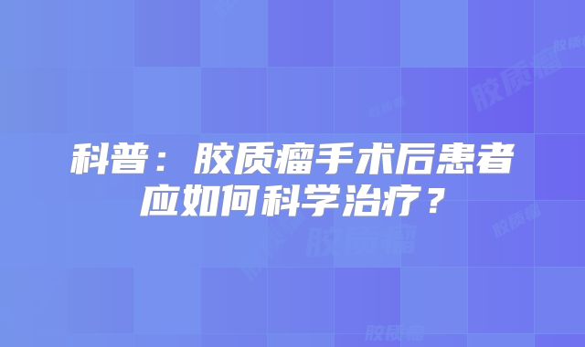 科普：胶质瘤手术后患者应如何科学治疗？