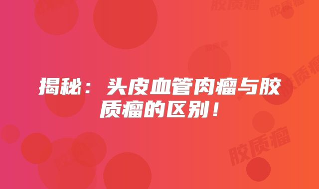 揭秘：头皮血管肉瘤与胶质瘤的区别！