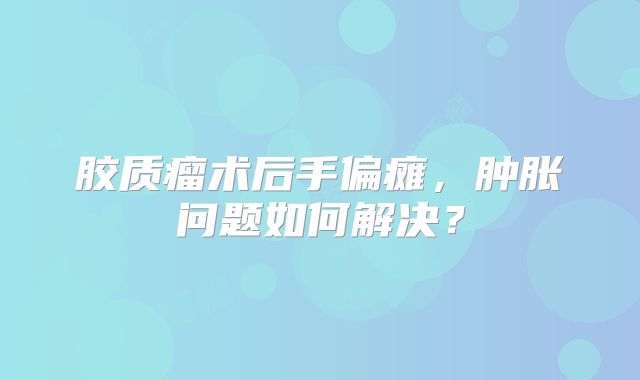 胶质瘤术后手偏瘫，肿胀问题如何解决？