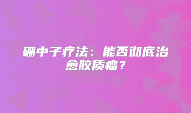 硼中子疗法：能否彻底治愈胶质瘤？