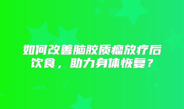 如何改善脑胶质瘤放疗后饮食，助力身体恢复？