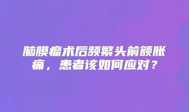 脑膜瘤术后频繁头前额胀痛，患者该如何应对？