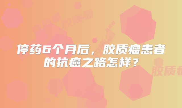 停药6个月后，胶质瘤患者的抗癌之路怎样？