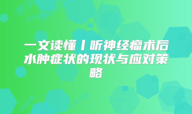 一文读懂丨听神经瘤术后水肿症状的现状与应对策略