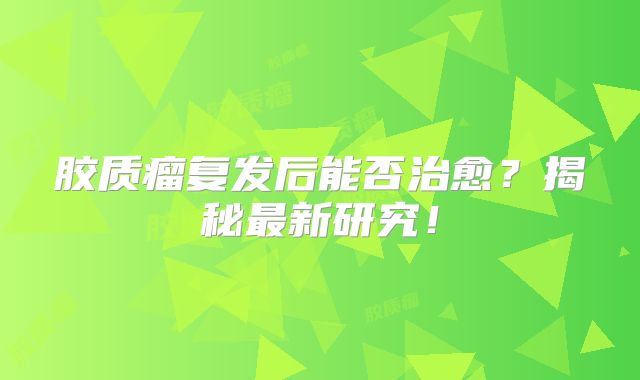 胶质瘤复发后能否治愈？揭秘最新研究！