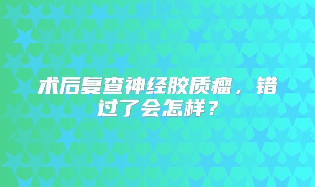 术后复查神经胶质瘤，错过了会怎样？