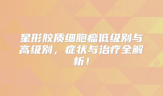 星形胶质细胞瘤低级别与高级别，症状与治疗全解析！