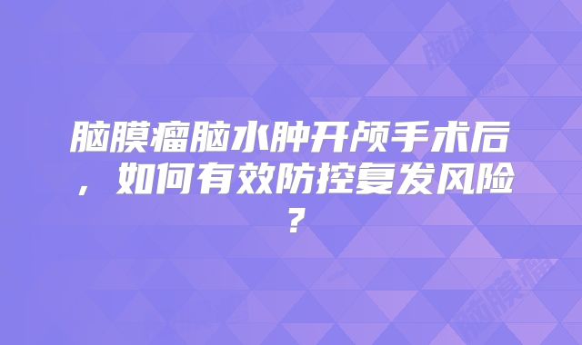 脑膜瘤脑水肿开颅手术后，如何有效防控复发风险？