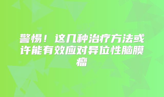 警惕！这几种治疗方法或许能有效应对异位性脑膜瘤