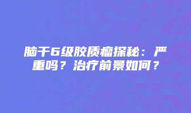脑干6级胶质瘤探秘：严重吗？治疗前景如何？