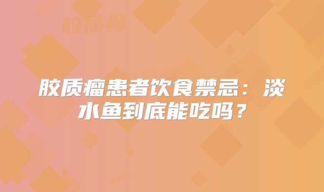 胶质瘤患者饮食禁忌：淡水鱼到底能吃吗？