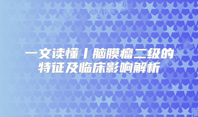 一文读懂丨脑膜瘤二级的特征及临床影响解析