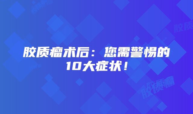 胶质瘤术后：您需警惕的10大症状！
